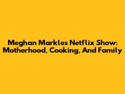 Meghan Markle's Netflix Show: Motherhood, Cooking, And Family