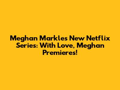 Meghan Markle's New Netflix Series: 'With Love, Meghan' Premieres!
