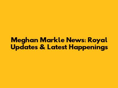 Meghan Markle News: Royal Updates & Latest Happenings