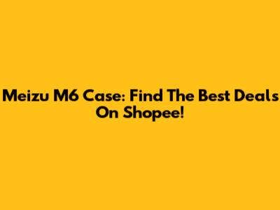 Meizu M6 Case: Find The Best Deals On Shopee!