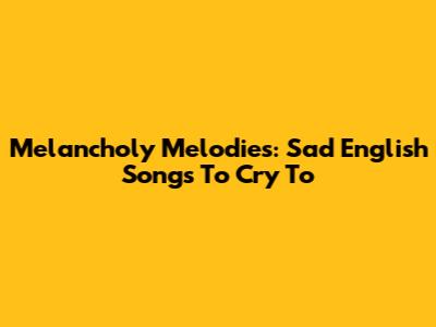 Melancholy Melodies: Sad English Songs To Cry To