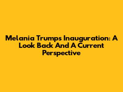 Melania Trump's Inauguration: A Look Back And A Current Perspective