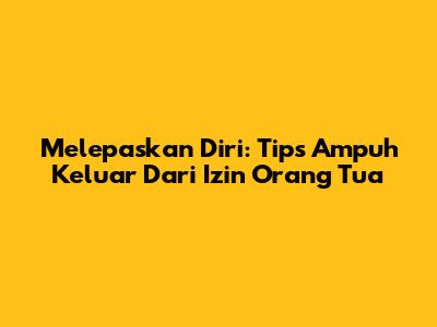 Melepaskan Diri: Tips Ampuh Keluar Dari Izin Orang Tua