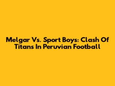 Melgar Vs. Sport Boys: Clash Of Titans In Peruvian Football