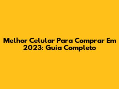 Melhor Celular Para Comprar Em 2023: Guia Completo