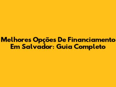 Melhores Opções De Financiamento Em Salvador: Guia Completo