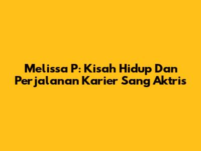 Melissa P: Kisah Hidup Dan Perjalanan Karier Sang Aktris