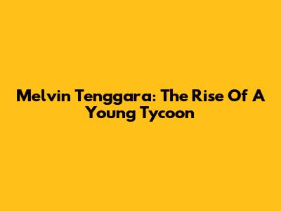 Melvin Tenggara: The Rise Of A Young Tycoon