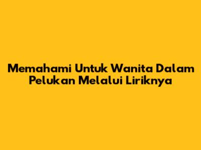 Memahami 'Untuk Wanita Dalam Pelukan' Melalui Liriknya