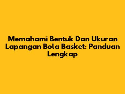 Memahami Bentuk Dan Ukuran Lapangan Bola Basket: Panduan Lengkap