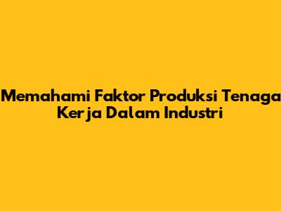Memahami Faktor Produksi Tenaga Kerja Dalam Industri