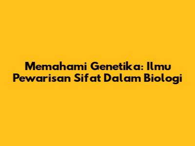 Memahami Genetika: Ilmu Pewarisan Sifat Dalam Biologi