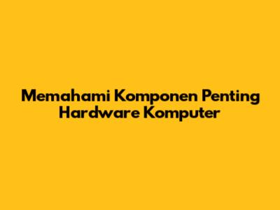 Memahami Komponen Penting Hardware Komputer