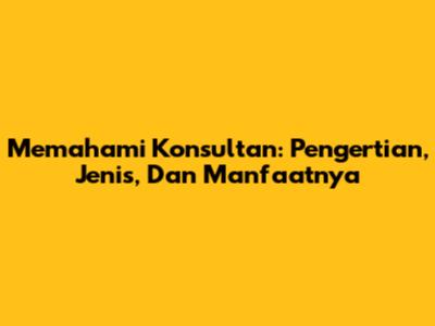 Memahami Konsultan: Pengertian, Jenis, Dan Manfaatnya
