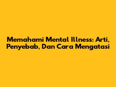Memahami Mental Illness: Arti, Penyebab, Dan Cara Mengatasi