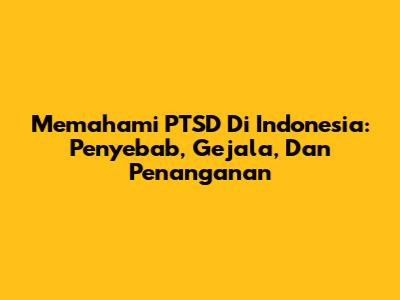 Memahami PTSD Di Indonesia: Penyebab, Gejala, Dan Penanganan