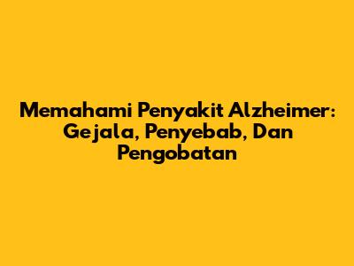 Memahami Penyakit Alzheimer: Gejala, Penyebab, Dan Pengobatan