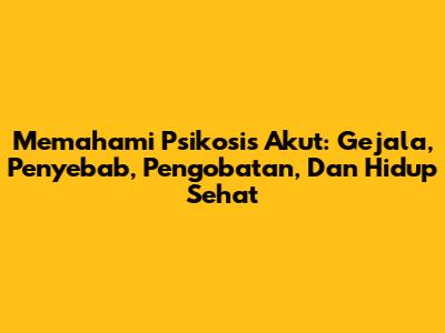 Memahami Psikosis Akut: Gejala, Penyebab, Pengobatan, Dan Hidup Sehat