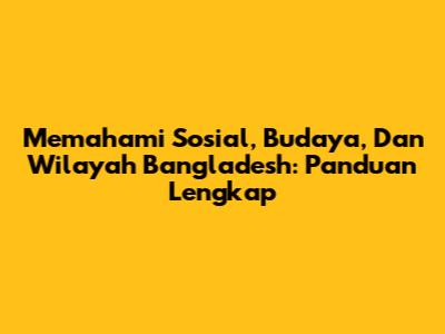 Memahami Sosial, Budaya, Dan Wilayah Bangladesh: Panduan Lengkap