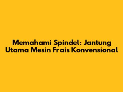 Memahami Spindel: Jantung Utama Mesin Frais Konvensional
