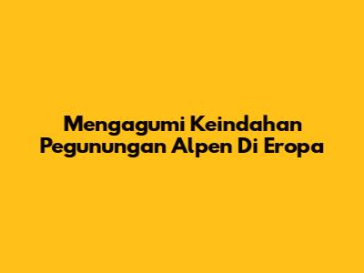 Mengagumi Keindahan Pegunungan Alpen Di Eropa