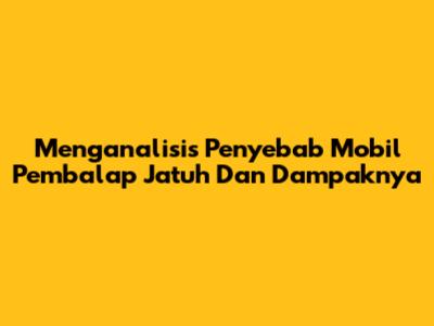 Menganalisis Penyebab Mobil Pembalap Jatuh Dan Dampaknya