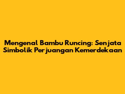 Mengenal Bambu Runcing: Senjata Simbolik Perjuangan Kemerdekaan