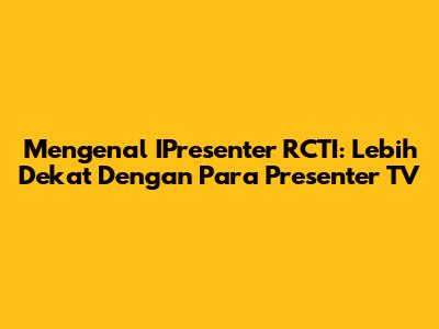 Mengenal IPresenter RCTI: Lebih Dekat Dengan Para Presenter TV