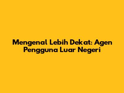 Mengenal Lebih Dekat: Agen Pengguna Luar Negeri