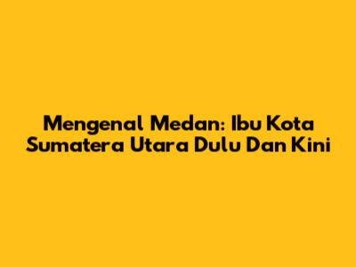 Mengenal Medan: Ibu Kota Sumatera Utara Dulu Dan Kini