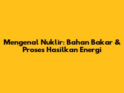 Mengenal Nuklir: Bahan Bakar & Proses Hasilkan Energi