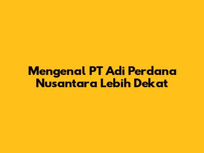 Mengenal PT Adi Perdana Nusantara Lebih Dekat