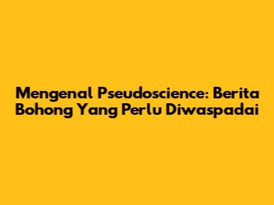 Mengenal Pseudoscience: Berita Bohong Yang Perlu Diwaspadai