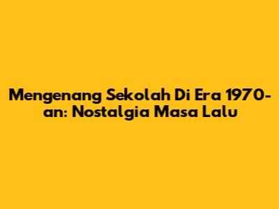 Mengenang Sekolah Di Era 1970-an: Nostalgia Masa Lalu