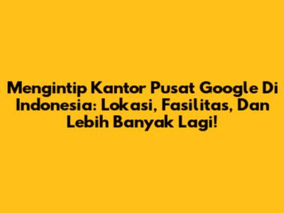 Mengintip Kantor Pusat Google Di Indonesia: Lokasi, Fasilitas, Dan Lebih Banyak Lagi!