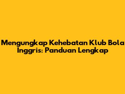 Mengungkap Kehebatan Klub Bola Inggris: Panduan Lengkap