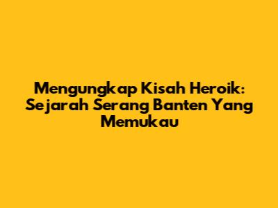 Mengungkap Kisah Heroik: Sejarah Serang Banten Yang Memukau