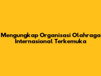 Mengungkap Organisasi Olahraga Internasional Terkemuka