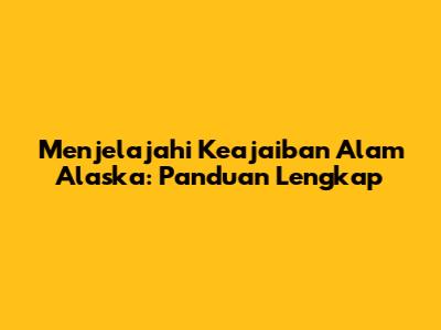 Menjelajahi Keajaiban Alam Alaska: Panduan Lengkap
