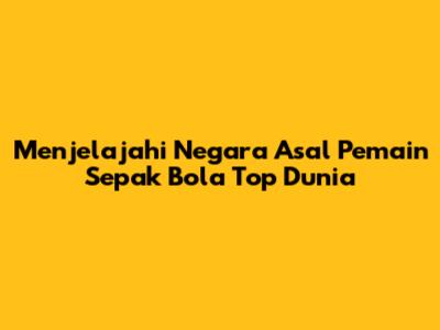 Menjelajahi Negara Asal Pemain Sepak Bola Top Dunia