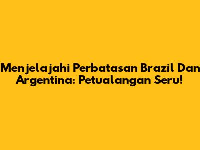 Menjelajahi Perbatasan Brazil Dan Argentina: Petualangan Seru!