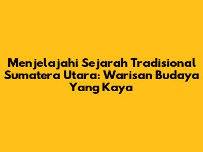 Menjelajahi Sejarah Tradisional Sumatera Utara: Warisan Budaya Yang Kaya