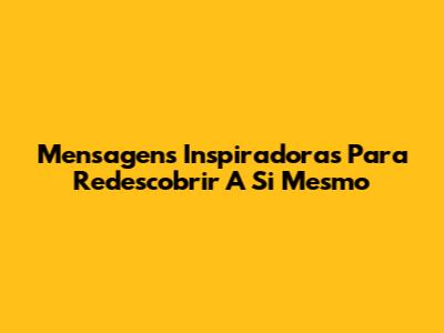 Mensagens Inspiradoras Para Redescobrir A Si Mesmo