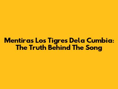 Mentiras Los Tigres Dela Cumbia: The Truth Behind The Song