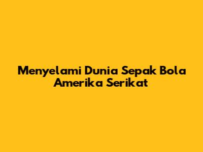 Menyelami Dunia Sepak Bola Amerika Serikat