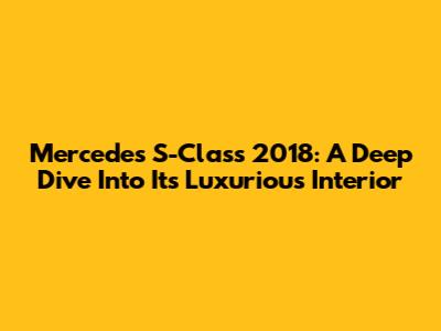 Mercedes S-Class 2018: A Deep Dive Into Its Luxurious Interior