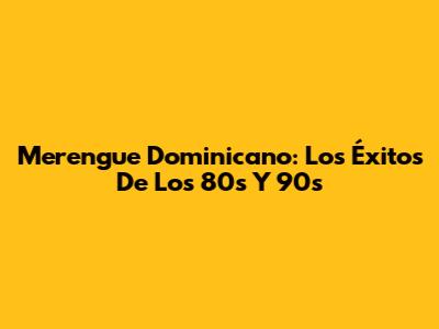 Merengue Dominicano: Los Éxitos De Los 80s Y 90s