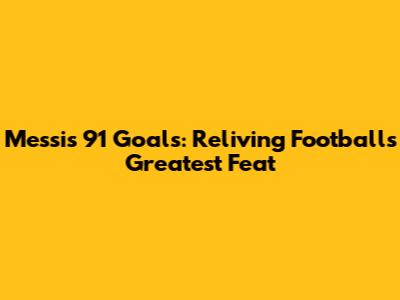 Messi's 91 Goals: Reliving Football's Greatest Feat