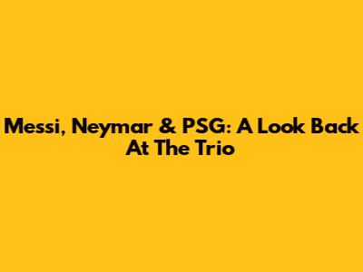 Messi, Neymar & PSG: A Look Back At The Trio