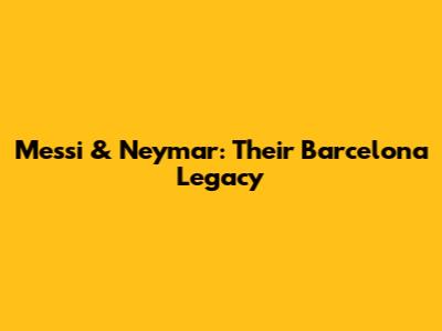 Messi & Neymar: Their Barcelona Legacy
